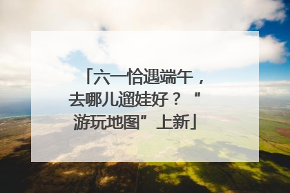 六一恰遇端午，去哪儿遛娃好？“游玩地图”上新